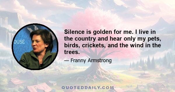 Silence is golden for me. I live in the country and hear only my pets, birds, crickets, and the wind in the trees.