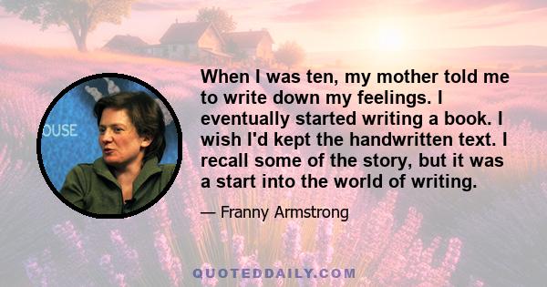 When I was ten, my mother told me to write down my feelings. I eventually started writing a book. I wish I'd kept the handwritten text. I recall some of the story, but it was a start into the world of writing.