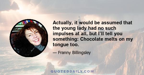 Actually, it would be assumed that the young lady had no such impulses at all, but I’ll tell you something: Chocolate melts on my tongue too.