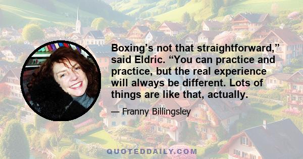 Boxing’s not that straightforward,” said Eldric. “You can practice and practice, but the real experience will always be different. Lots of things are like that, actually.