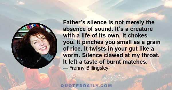 Father’s silence is not merely the absence of sound. It’s a creature with a life of its own. It chokes you. It pinches you small as a grain of rice. It twists in your gut like a worm. Silence clawed at my throat. It