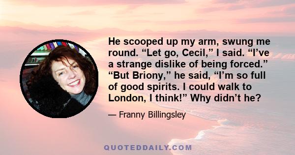 He scooped up my arm, swung me round. “Let go, Cecil,” I said. “I’ve a strange dislike of being forced.” “But Briony,” he said, “I’m so full of good spirits. I could walk to London, I think!” Why didn’t he?