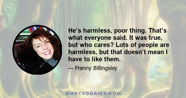 He’s harmless, poor thing. That’s what everyone said. It was true, but who cares? Lots of people are harmless, but that doesn’t mean I have to like them.