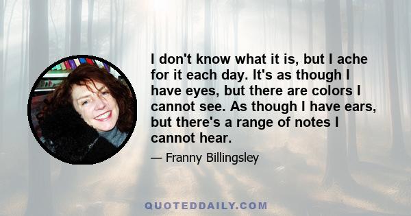 I don't know what it is, but I ache for it each day. It's as though I have eyes, but there are colors I cannot see. As though I have ears, but there's a range of notes I cannot hear.