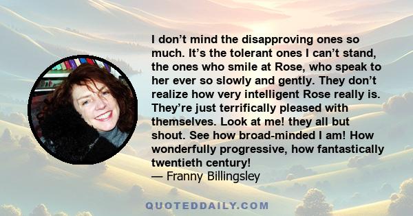 I don’t mind the disapproving ones so much. It’s the tolerant ones I can’t stand, the ones who smile at Rose, who speak to her ever so slowly and gently. They don’t realize how very intelligent Rose really is. They’re