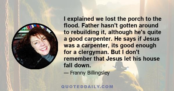 I explained we lost the porch to the flood. Father hasn't gotten around to rebuilding it, although he's quite a good carpenter. He says if Jesus was a carpenter, its good enough for a clergyman. But I don't remember