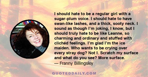 I should hate to be a regular girl with a sugar-plum voice. I should hate to have swan-like lashes, and a thick, sooty neck. I sound as though I’m joking, I know, but I should truly hate to be like Leanne, so charming