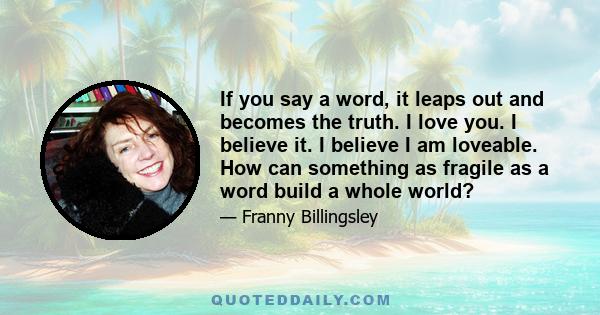 If you say a word, it leaps out and becomes the truth. I love you. I believe it. I believe I am loveable. How can something as fragile as a word build a whole world?