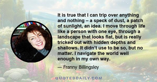 It is true that I can trip over anything and nothing – a speck of dust, a patch of sunlight, an idea. I move through life like a person with one eye, through a landscape that looks flat, but is really tricked out with