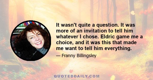 It wasn't quite a question. It was more of an invitation to tell him whatever I chose. Eldric game me a choice, and it was this that made me want to tell him everything.