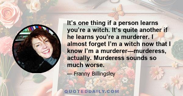 It’s one thing if a person learns you’re a witch. It’s quite another if he learns you’re a murderer. I almost forget I’m a witch now that I know I’m a murderer—murderess, actually. Murderess sounds so much worse.