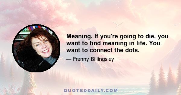 Meaning. If you're going to die, you want to find meaning in life. You want to connect the dots.