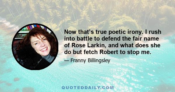 Now that’s true poetic irony. I rush into battle to defend the fair name of Rose Larkin, and what does she do but fetch Robert to stop me.