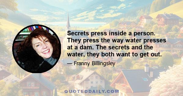 Secrets press inside a person. They press the way water presses at a dam. The secrets and the water, they both want to get out.