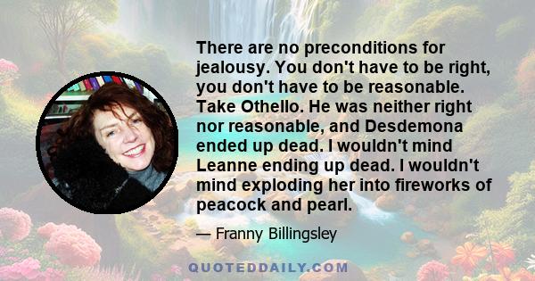 There are no preconditions for jealousy. You don't have to be right, you don't have to be reasonable. Take Othello. He was neither right nor reasonable, and Desdemona ended up dead. I wouldn't mind Leanne ending up