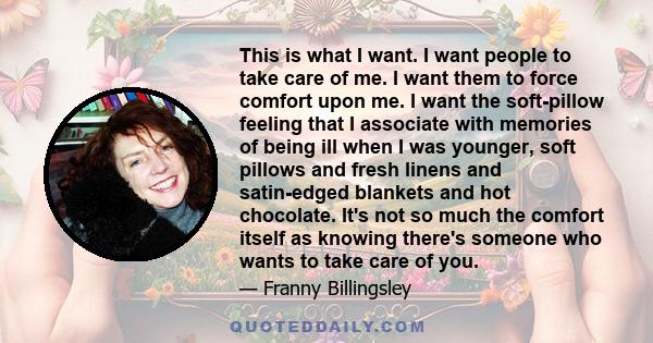 This is what I want. I want people to take care of me. I want them to force comfort upon me. I want the soft-pillow feeling that I associate with memories of being ill when I was younger, soft pillows and fresh linens