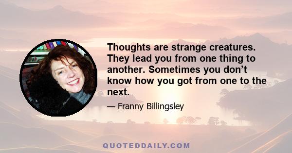 Thoughts are strange creatures. They lead you from one thing to another. Sometimes you don’t know how you got from one to the next.