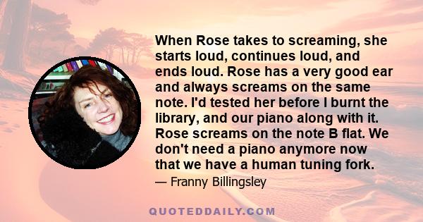 When Rose takes to screaming, she starts loud, continues loud, and ends loud. Rose has a very good ear and always screams on the same note. I'd tested her before I burnt the library, and our piano along with it. Rose