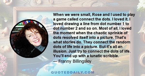 When we were small, Rose and I used to play a game called connect the dots. I loved it. I loved drawing a line from dot number 1 to dot number 2 and so on. Most of all, I loved the moment when the chaotic sprinkle of