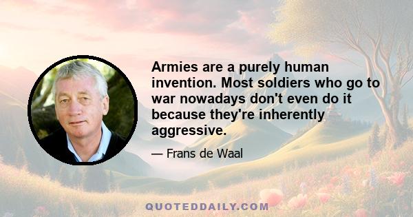 Armies are a purely human invention. Most soldiers who go to war nowadays don't even do it because they're inherently aggressive.