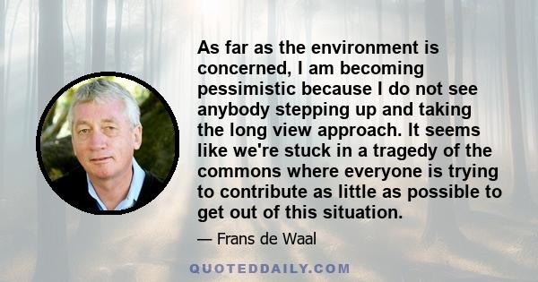 As far as the environment is concerned, I am becoming pessimistic because I do not see anybody stepping up and taking the long view approach. It seems like we're stuck in a tragedy of the commons where everyone is