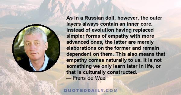 As in a Russian doll, however, the outer layers always contain an inner core. Instead of evolution having replaced simpler forms of empathy with more advanced ones, the latter are merely elaborations on the former and