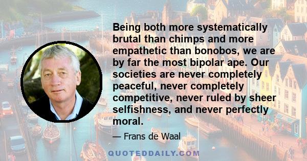 Being both more systematically brutal than chimps and more empathetic than bonobos, we are by far the most bipolar ape. Our societies are never completely peaceful, never completely competitive, never ruled by sheer