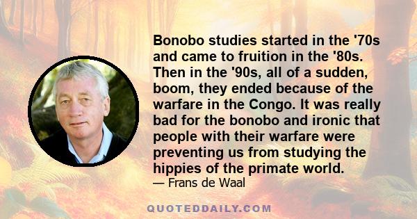 Bonobo studies started in the '70s and came to fruition in the '80s. Then in the '90s, all of a sudden, boom, they ended because of the warfare in the Congo. It was really bad for the bonobo and ironic that people with