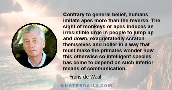 Contrary to general belief, humans imitate apes more than the reverse. The sight of monkeys or apes induces an irresistible urge in people to jump up and down, exaggeratedly scratch themselves and holler in a way that