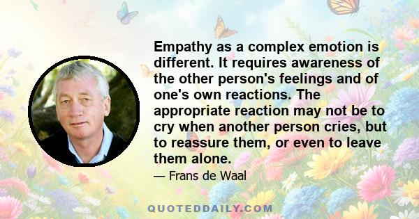 Empathy as a complex emotion is different. It requires awareness of the other person's feelings and of one's own reactions. The appropriate reaction may not be to cry when another person cries, but to reassure them, or