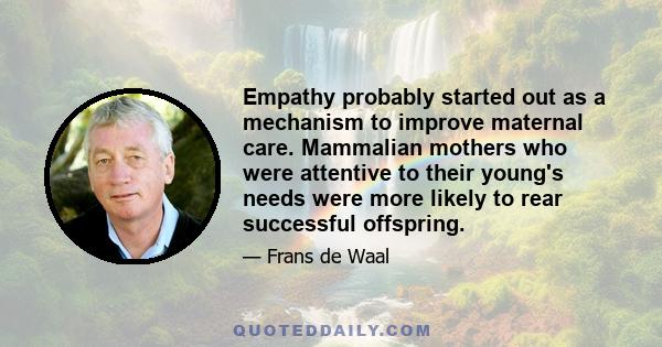 Empathy probably started out as a mechanism to improve maternal care. Mammalian mothers who were attentive to their young's needs were more likely to rear successful offspring.