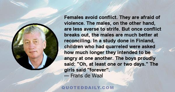 Females avoid conflict. They are afraid of violence. The males, on the other hand, are less averse to strife. But once conflict breaks out, the males are much better at reconciling. In a study done in Finland, children