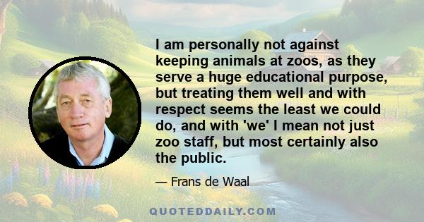 I am personally not against keeping animals at zoos, as they serve a huge educational purpose, but treating them well and with respect seems the least we could do, and with 'we' I mean not just zoo staff, but most