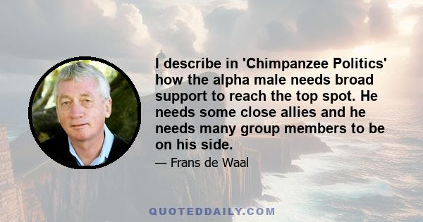 I describe in 'Chimpanzee Politics' how the alpha male needs broad support to reach the top spot. He needs some close allies and he needs many group members to be on his side.