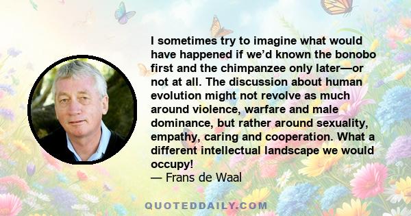 I sometimes try to imagine what would have happened if we’d known the bonobo first and the chimpanzee only later—or not at all. The discussion about human evolution might not revolve as much around violence, warfare and 