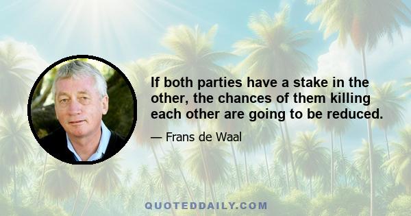 If both parties have a stake in the other, the chances of them killing each other are going to be reduced.