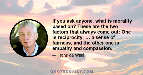 If you ask anyone, what is morality based on? These are the two factors that always come out: One is reciprocity, … a sense of fairness, and the other one is empathy and compassion.