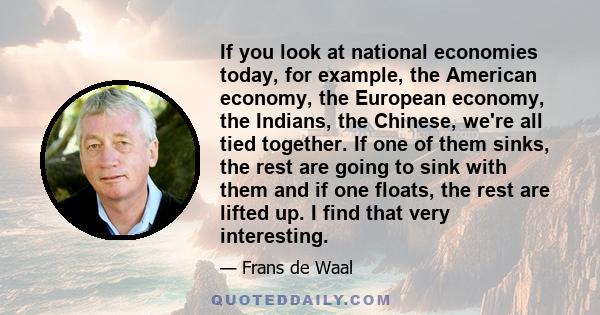 If you look at national economies today, for example, the American economy, the European economy, the Indians, the Chinese, we're all tied together. If one of them sinks, the rest are going to sink with them and if one