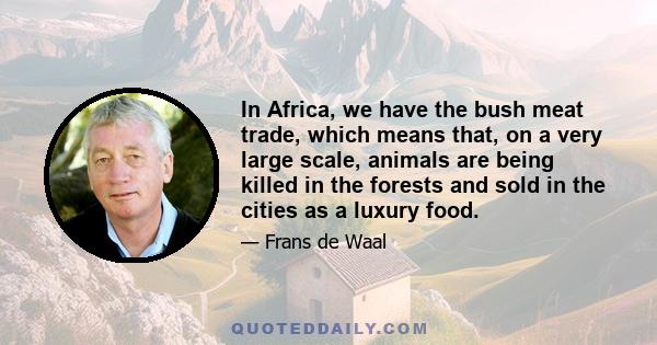 In Africa, we have the bush meat trade, which means that, on a very large scale, animals are being killed in the forests and sold in the cities as a luxury food.