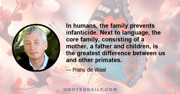 In humans, the family prevents infanticide. Next to language, the core family, consisting of a mother, a father and children, is the greatest difference between us and other primates.