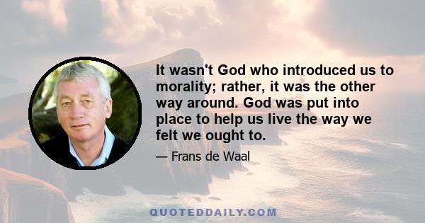 It wasn't God who introduced us to morality; rather, it was the other way around. God was put into place to help us live the way we felt we ought to.