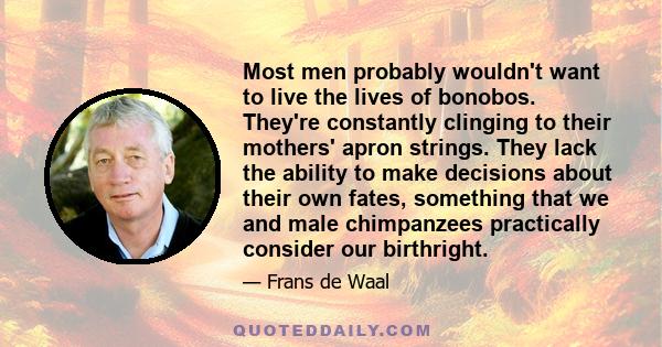 Most men probably wouldn't want to live the lives of bonobos. They're constantly clinging to their mothers' apron strings. They lack the ability to make decisions about their own fates, something that we and male