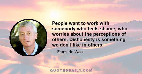 People want to work with somebody who feels shame, who worries about the perceptions of others. Dishonesty is something we don't like in others.