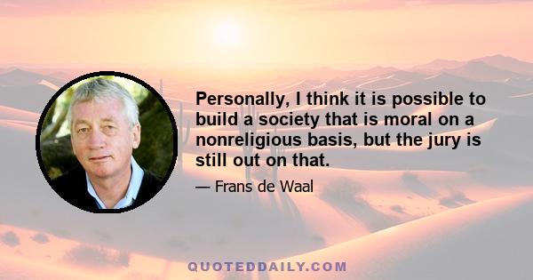 Personally, I think it is possible to build a society that is moral on a nonreligious basis, but the jury is still out on that.