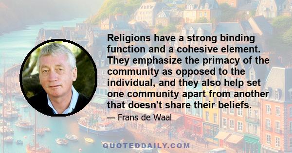 Religions have a strong binding function and a cohesive element. They emphasize the primacy of the community as opposed to the individual, and they also help set one community apart from another that doesn't share their 