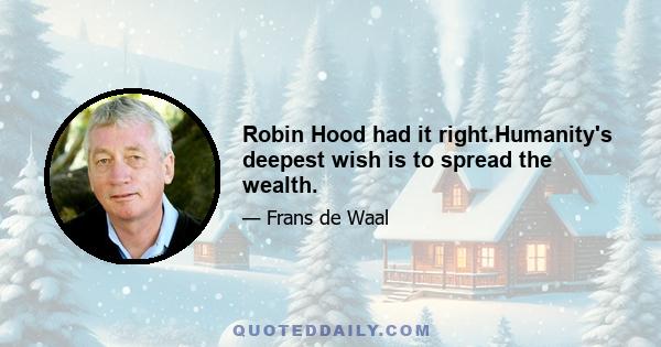 Robin Hood had it right.Humanity's deepest wish is to spread the wealth.