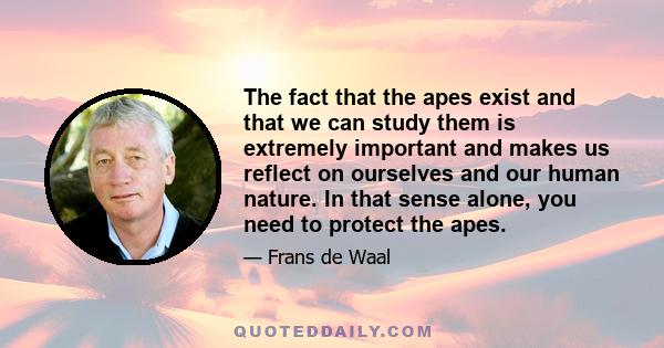 The fact that the apes exist and that we can study them is extremely important and makes us reflect on ourselves and our human nature. In that sense alone, you need to protect the apes.