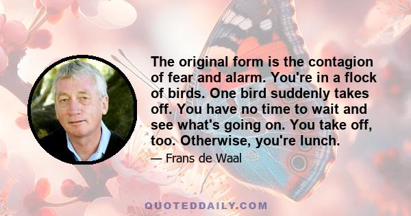 The original form is the contagion of fear and alarm. You're in a flock of birds. One bird suddenly takes off. You have no time to wait and see what's going on. You take off, too. Otherwise, you're lunch.