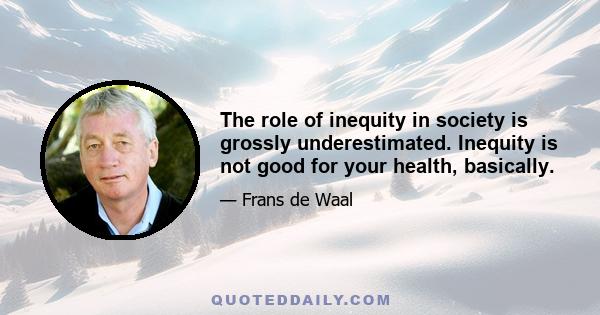 The role of inequity in society is grossly underestimated. Inequity is not good for your health, basically.