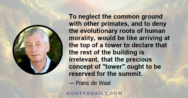 To neglect the common ground with other primates, and to deny the evolutionary roots of human morality, would be like arriving at the top of a tower to declare that the rest of the building is irrelevant, that the